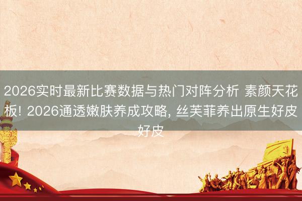 2026实时最新比赛数据与热门对阵分析 素颜天花板! 2026通透嫩肤养成攻略， 丝芙菲养出原生好皮