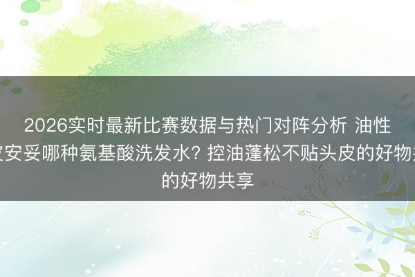2026实时最新比赛数据与热门对阵分析 油性头皮安妥哪种氨基酸洗发水? 控油蓬松不贴头皮的好物共享