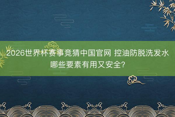 2026世界杯赛事竞猜中国官网 控油防脱洗发水哪些要素有用又安全?