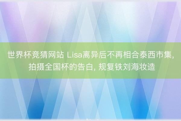 世界杯竞猜网站 Lisa离异后不再相合泰西市集， 拍摄全国杯的告白， 规复铁刘海妆造