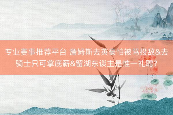 专业赛事推荐平台 詹姆斯去英豪怕被骂投敌&去骑士只可拿底薪&留湖东谈主是惟一礼聘?