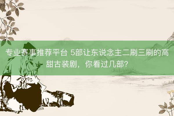 专业赛事推荐平台 5部让东说念主二刷三刷的高甜古装剧，你看过几部？