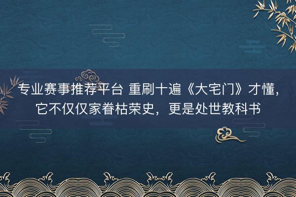 专业赛事推荐平台 重刷十遍《大宅门》才懂，它不仅仅家眷枯荣史，更是处世教科书