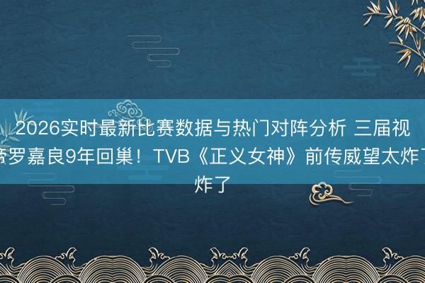2026实时最新比赛数据与热门对阵分析 三届视帝罗嘉良9年回巢！TVB《正义女神》前传威望太炸了