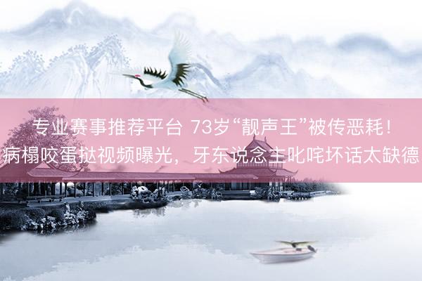 专业赛事推荐平台 73岁“靓声王”被传恶耗！病榻咬蛋挞视频曝光，牙东说念主叱咤坏话太缺德