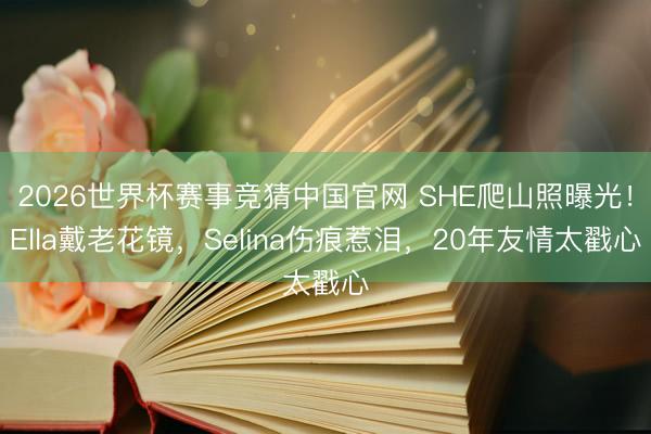 2026世界杯赛事竞猜中国官网 SHE爬山照曝光！Ella戴老花镜，Selina伤痕惹泪，20年友情太戳心