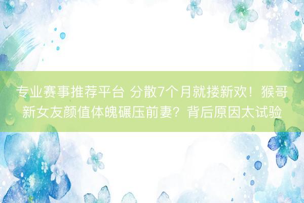 专业赛事推荐平台 分散7个月就搂新欢！猴哥新女友颜值体魄碾压前妻？背后原因太试验