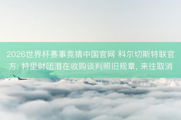 2026世界杯赛事竞猜中国官网 科尔切斯特联官方: 特里财团潜在收购谈判照旧规章， 来往取消