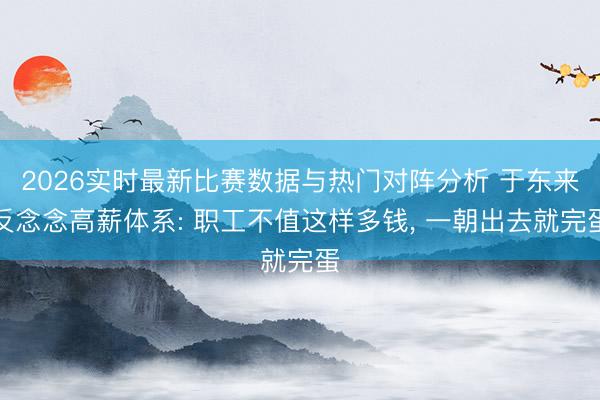2026实时最新比赛数据与热门对阵分析 于东来反念念高薪体系: 职工不值这样多钱， 一朝出去就完蛋