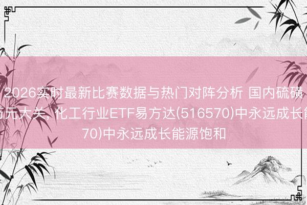 2026实时最新比赛数据与热门对阵分析 国内硫磺价钱破万元大关， 化工行业ETF易方达(516570)中永远成长能源饱和