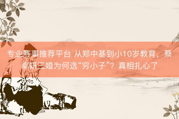 专业赛事推荐平台 从郑中基到小10岁教育，蔡卓妍三婚为何选“穷小子”？真相扎心了