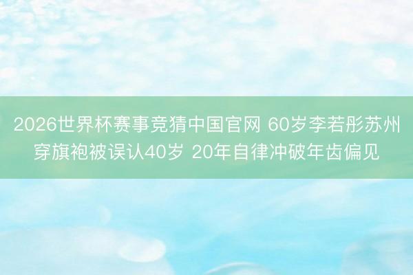 2026世界杯赛事竞猜中国官网 60岁李若彤苏州穿旗袍被误认40岁 20年自律冲破年齿偏见