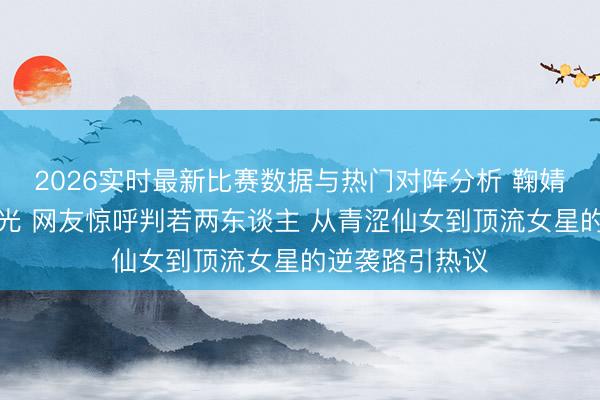 2026实时最新比赛数据与热门对阵分析 鞠婧祎初中旧照曝光 网友惊呼判若两东谈主 从青涩仙女到顶流女星的逆袭路引热议