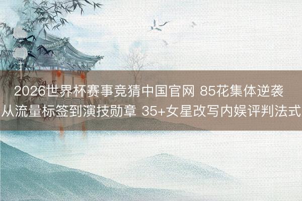 2026世界杯赛事竞猜中国官网 85花集体逆袭 从流量标签到演技勋章 35+女星改写内娱评判法式