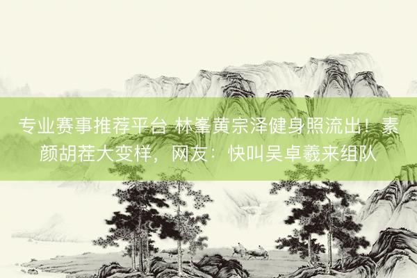 专业赛事推荐平台 林峯黄宗泽健身照流出！素颜胡茬大变样，网友：快叫吴卓羲来组队