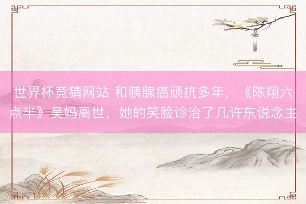 世界杯竞猜网站 和胰腺癌顽抗多年，《陈翔六点半》吴妈离世，她的笑脸诊治了几许东说念主