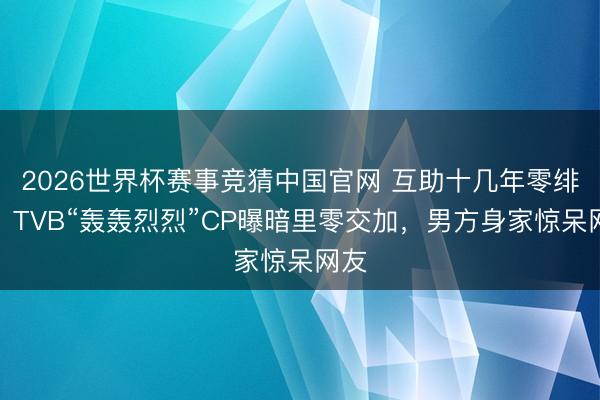 2026世界杯赛事竞猜中国官网 互助十几年零绯闻？TVB“轰轰烈烈”CP曝暗里零交加，男方身家惊呆网友