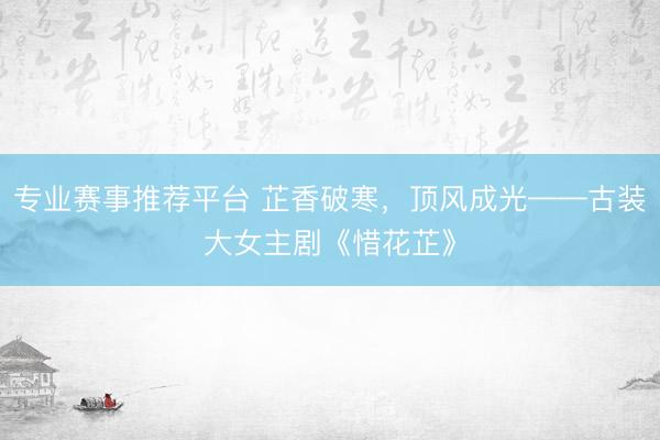 专业赛事推荐平台 芷香破寒，顶风成光——古装大女主剧《惜花芷》