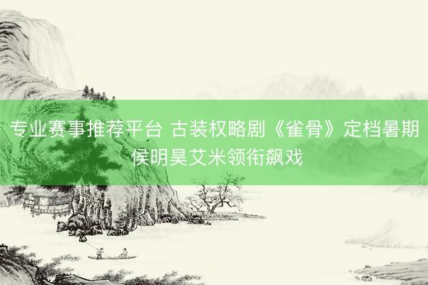 专业赛事推荐平台 古装权略剧《雀骨》定档暑期 侯明昊艾米领衔飙戏