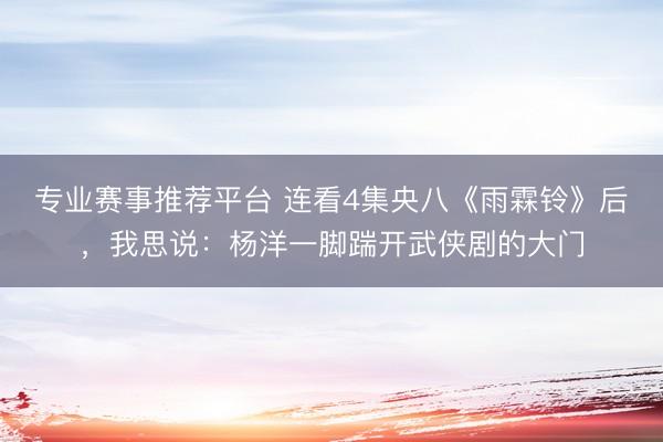专业赛事推荐平台 连看4集央八《雨霖铃》后，我思说：杨洋一脚踹开武侠剧的大门