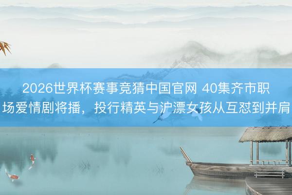 2026世界杯赛事竞猜中国官网 40集齐市职场爱情剧将播，投行精英与沪漂女孩从互怼到并肩