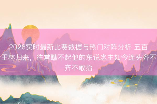2026实时最新比赛数据与热门对阵分析 五百年后王林归来，往常瞧不起他的东说念主如今连头齐不敢抬
