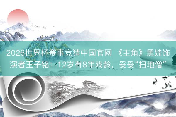 2026世界杯赛事竞猜中国官网 《主角》黑娃饰演者王子铭：12岁有8年戏龄，妥妥“扫地僧”