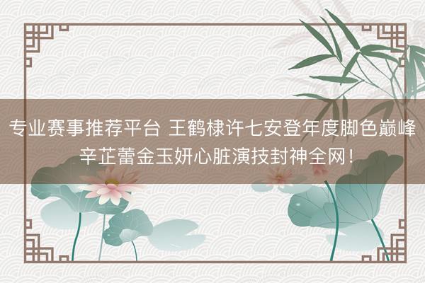 专业赛事推荐平台 王鹤棣许七安登年度脚色巅峰 辛芷蕾金玉妍心脏演技封神全网！