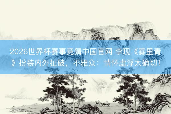 2026世界杯赛事竞猜中国官网 李现《雾里青》扮装内外扯破，不雅众：情怀虚浮太确切！