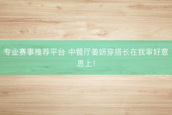 专业赛事推荐平台 中餐厅姜妍穿搭长在我审好意思上！