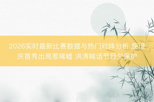 2026实时最新比赛数据与热门对阵分析 庾澄庆首秀出局惹唏嘘 洪涛喊话节目欠保护