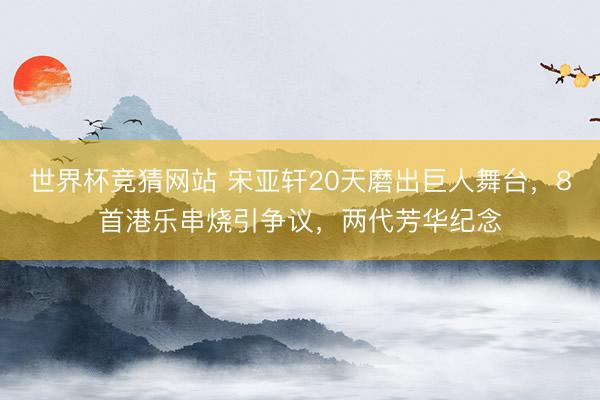 世界杯竞猜网站 宋亚轩20天磨出巨人舞台，8首港乐串烧引争议，两代芳华纪念