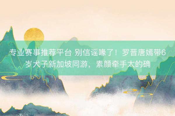 专业赛事推荐平台 别信谣喙了！罗晋唐嫣带6岁犬子新加坡同游，素颜牵手太的确