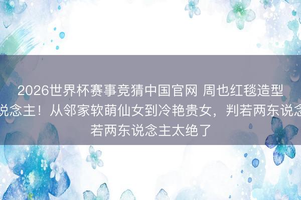 2026世界杯赛事竞猜中国官网 周也红毯造型惊艳世东说念主！从邻家软萌仙女到冷艳贵女，判若两东说念主太绝了