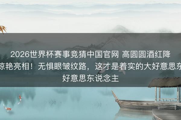 2026世界杯赛事竞猜中国官网 高圆圆酒红降服红毯惊艳亮相！无惧眼皱纹路，这才是着实的大好意思东说念主