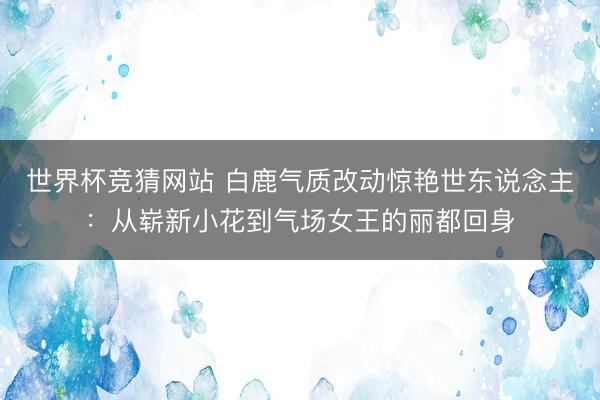 世界杯竞猜网站 白鹿气质改动惊艳世东说念主:从崭新小花到气场女王的丽都回身