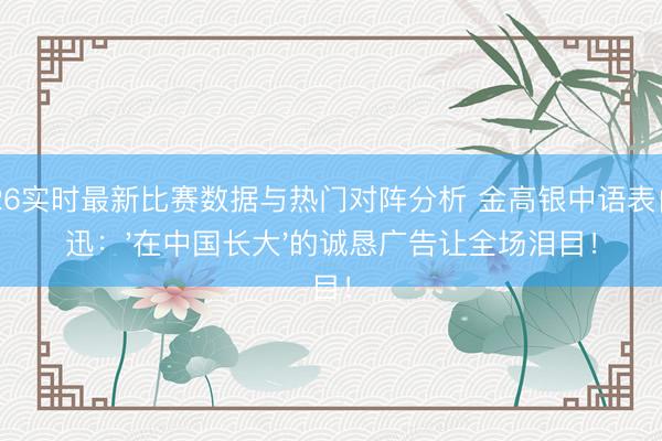 2026实时最新比赛数据与热门对阵分析 金高银中语表白周迅：'在中国长大'的诚恳广告让全场泪目！