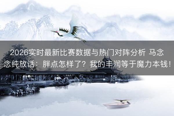 2026实时最新比赛数据与热门对阵分析 马念念纯放话：胖点怎样了？我的丰润等于魔力本钱！