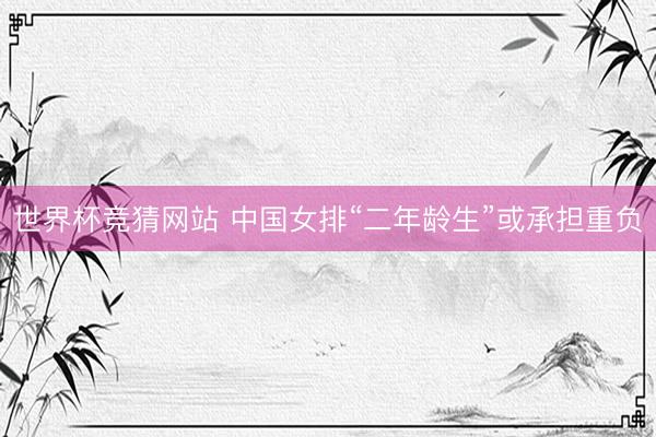 世界杯竞猜网站 中国女排“二年龄生”或承担重负