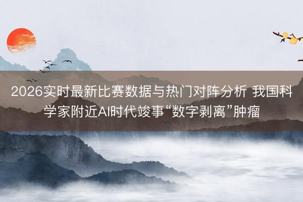 2026实时最新比赛数据与热门对阵分析 我国科学家附近AI时代竣事“数字剥离”肿瘤
