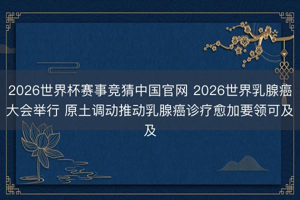 2026世界杯赛事竞猜中国官网 2026世界乳腺癌大会举行 原土调动推动乳腺癌诊疗愈加要领可及