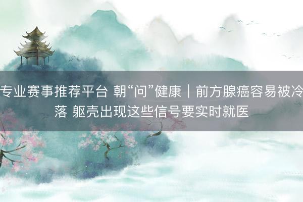 专业赛事推荐平台 朝“问”健康｜前方腺癌容易被冷落 躯壳出现这些信号要实时就医