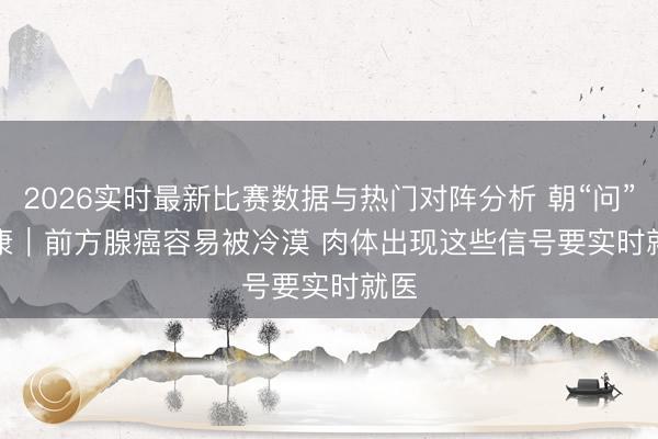 2026实时最新比赛数据与热门对阵分析 朝“问”健康｜前方腺癌容易被冷漠 肉体出现这些信号要实时就医