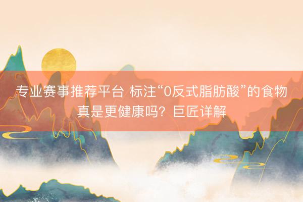 专业赛事推荐平台 标注“0反式脂肪酸”的食物真是更健康吗?巨匠详解
