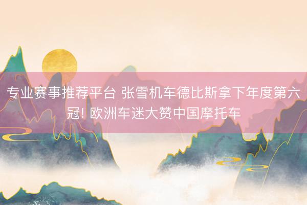 专业赛事推荐平台 张雪机车德比斯拿下年度第六冠! 欧洲车迷大赞中国摩托车