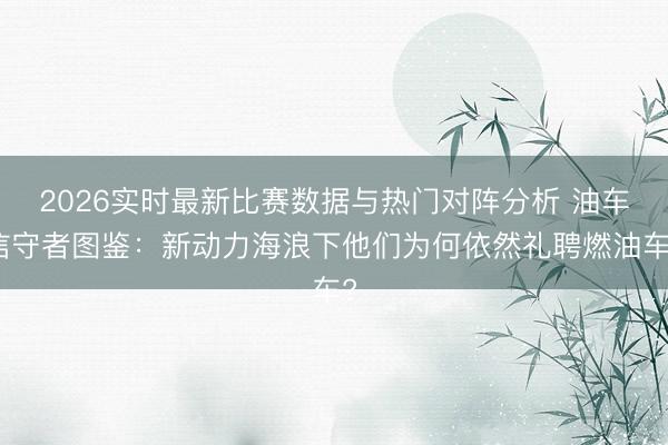 2026实时最新比赛数据与热门对阵分析 油车信守者图鉴:新动力海浪下他们为何依然礼聘燃油车?