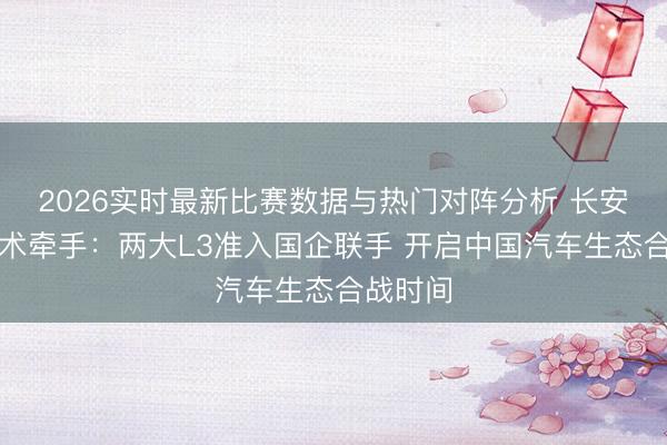 2026实时最新比赛数据与热门对阵分析 长安北汽战术牵手:两大L3准入国企联手 开启中国汽车生态合战时间