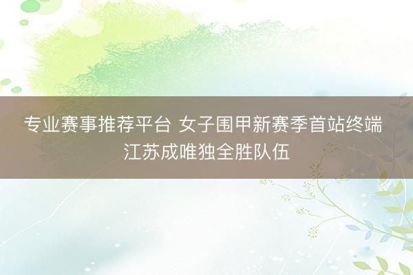 专业赛事推荐平台 女子围甲新赛季首站终端 江苏成唯独全胜队伍