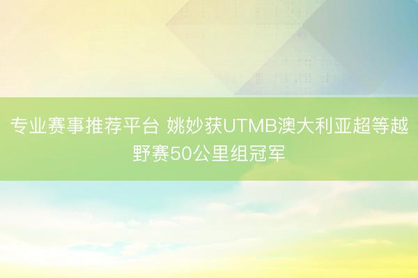 专业赛事推荐平台 姚妙获UTMB澳大利亚超等越野赛50公里组冠军