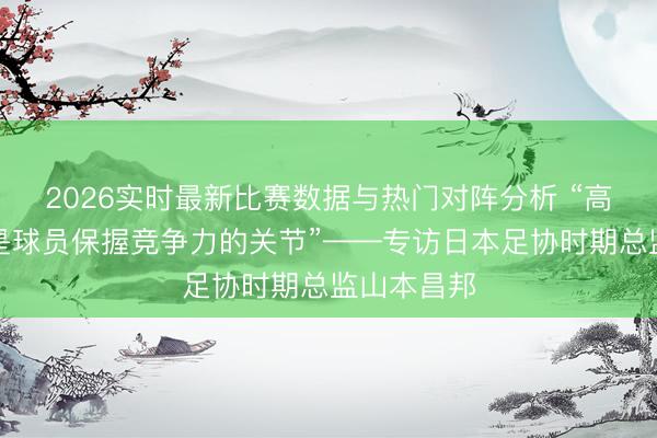 2026实时最新比赛数据与热门对阵分析 “高水平联赛是球员保握竞争力的关节”——专访日本足协时期总监山本昌邦